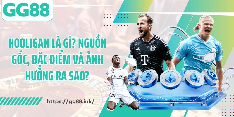 Hooligan Là Gì? Nguồn Gốc, Đặc Điểm Và Ảnh Hưởng Ra Sao?